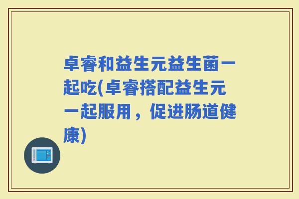 卓睿和益生元益生菌一起吃(卓睿搭配益生元一起服用，促进肠道健康)