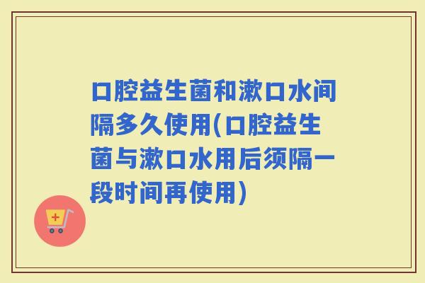口腔益生菌和漱口水间隔多久使用(口腔益生菌与漱口水用后须隔一段时间再使用)