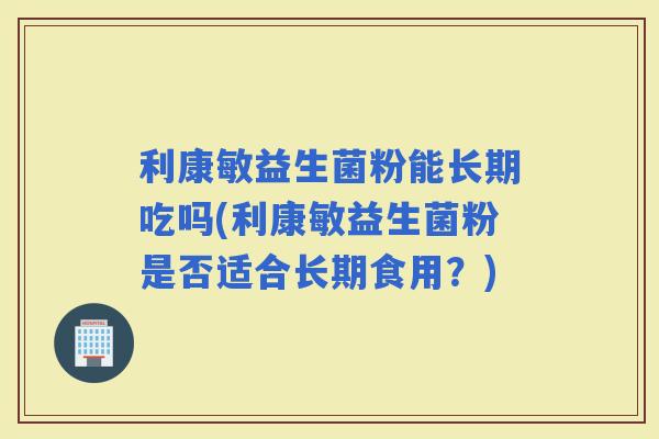 利康敏益生菌粉能长期吃吗(利康敏益生菌粉是否适合长期食用？)