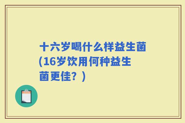 十六岁喝什么样益生菌(16岁饮用何种益生菌更佳？)