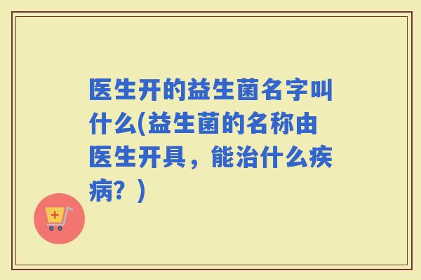 医生开的益生菌名字叫什么(益生菌的名称由医生开具，能什么？)