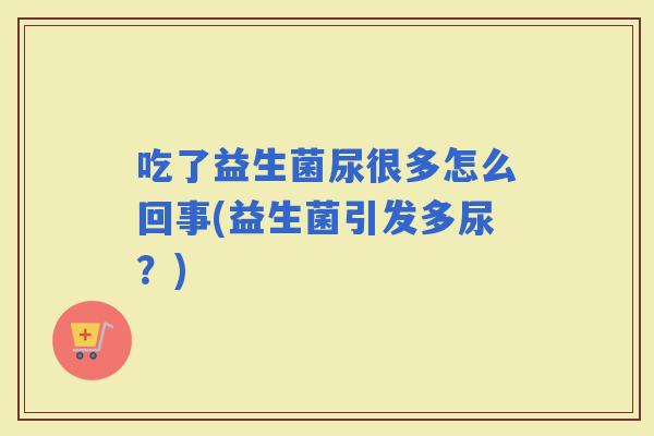 吃了益生菌尿很多怎么回事(益生菌引发多尿？)