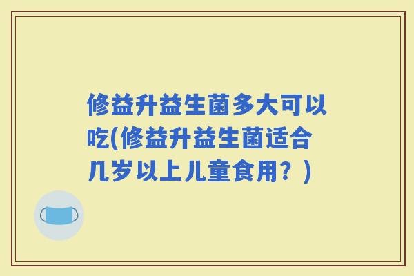 修益升益生菌多大可以吃(修益升益生菌适合几岁以上儿童食用？)