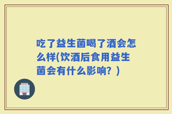 吃了益生菌喝了酒会怎么样(饮酒后食用益生菌会有什么影响？)