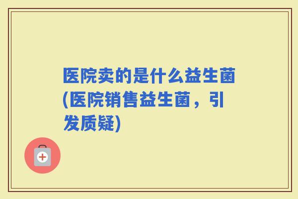 医院卖的是什么益生菌(医院销售益生菌，引发质疑)