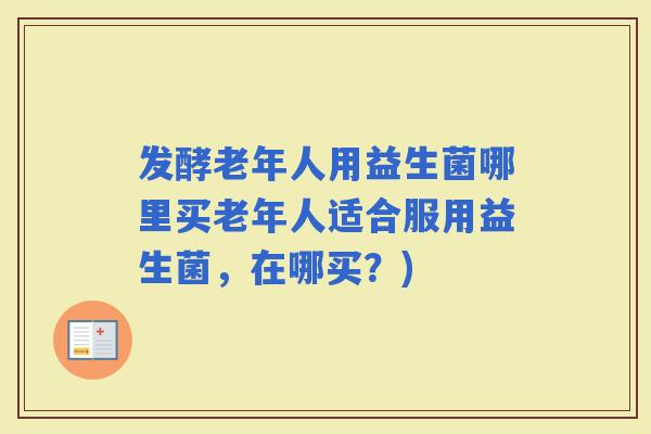 发酵老年人用益生菌哪里买老年人适合服用益生菌，在哪买？)