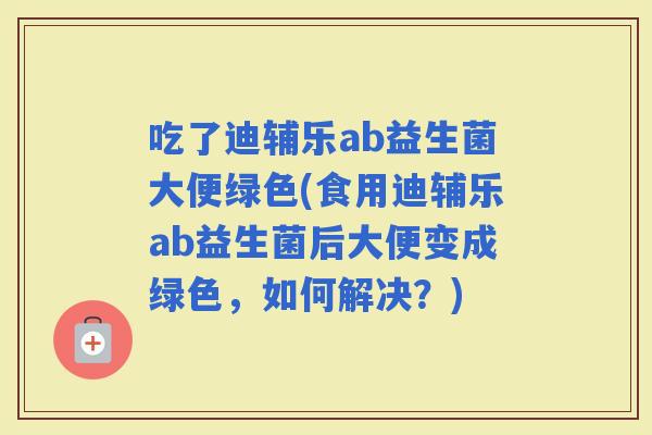 吃了迪辅乐ab益生菌大便绿色(食用迪辅乐ab益生菌后大便变成绿色，如何解决？)