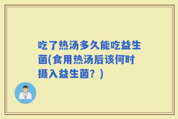 吃了热汤多久能吃益生菌(食用热汤后该何时摄入益生菌？)