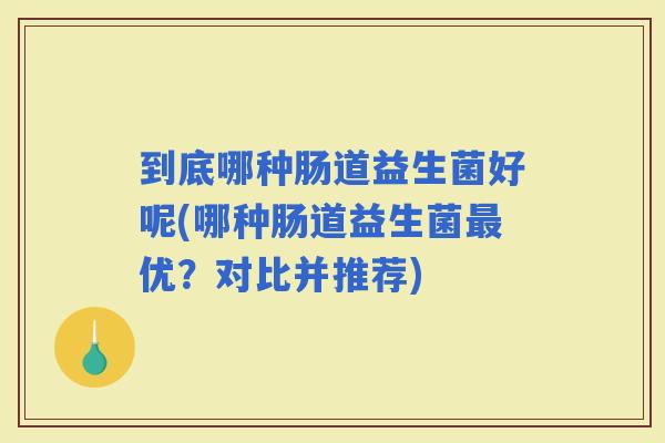 到底哪种肠道益生菌好呢(哪种肠道益生菌优？对比并推荐)