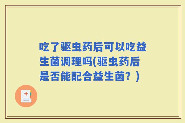 吃了驱虫药后可以吃益生菌调理吗(驱虫药后是否能配合益生菌？)