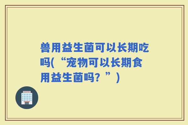 兽用益生菌可以长期吃吗(“宠物可以长期食用益生菌吗？”)