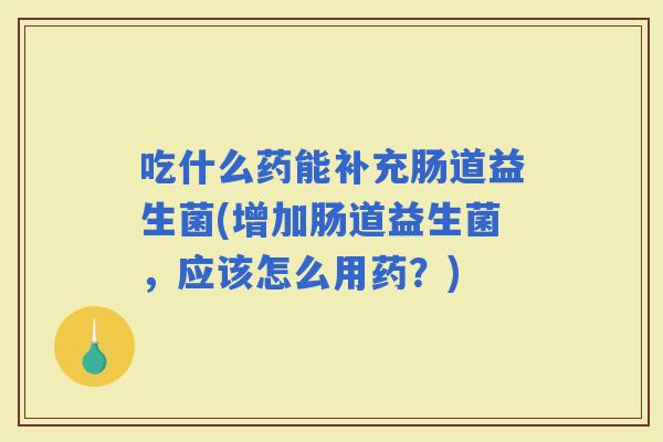 吃什么药能补充肠道益生菌(增加肠道益生菌，应该怎么用药？)