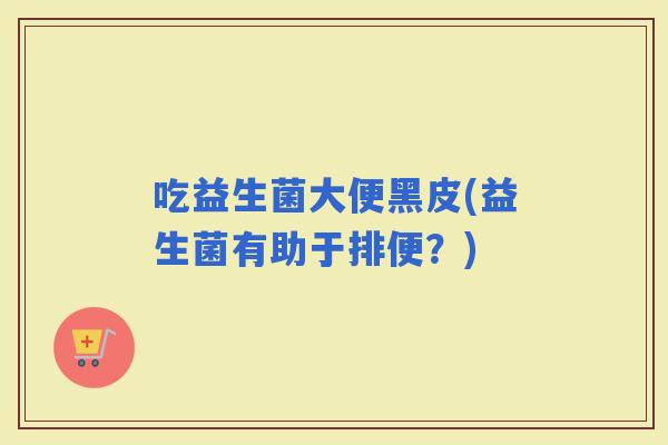 吃益生菌大便黑皮(益生菌有助于排便？)