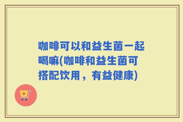 咖啡可以和益生菌一起喝嘛(咖啡和益生菌可搭配饮用，有益健康)