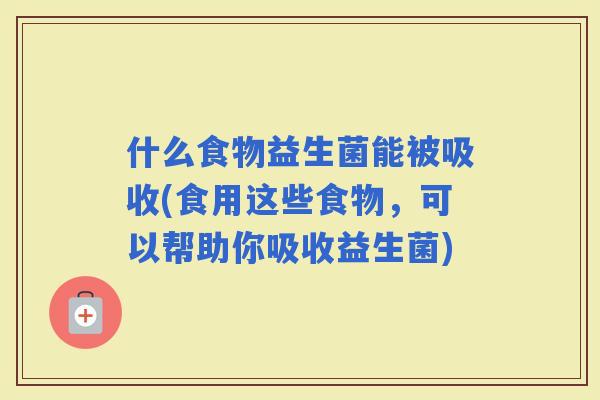 什么食物益生菌能被吸收(食用这些食物，可以帮助你吸收益生菌)