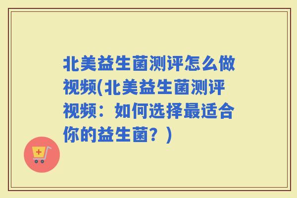 北美益生菌测评怎么做视频(北美益生菌测评视频：如何选择适合你的益生菌？)