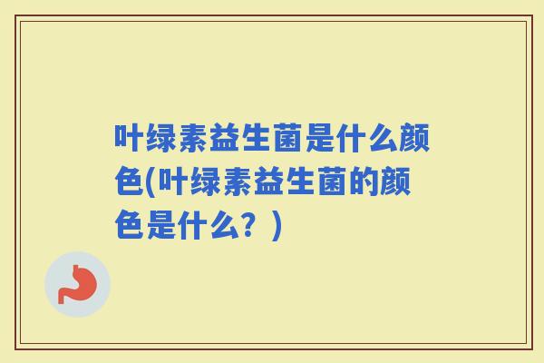 叶绿素益生菌是什么颜色(叶绿素益生菌的颜色是什么？)