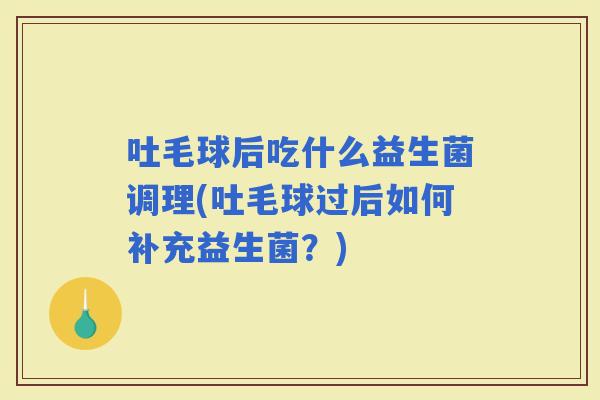 吐毛球后吃什么益生菌调理(吐毛球过后如何补充益生菌？)