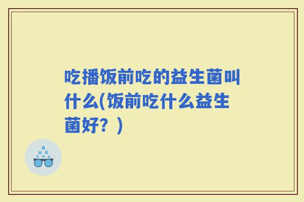 吃播饭前吃的益生菌叫什么(饭前吃什么益生菌好？)