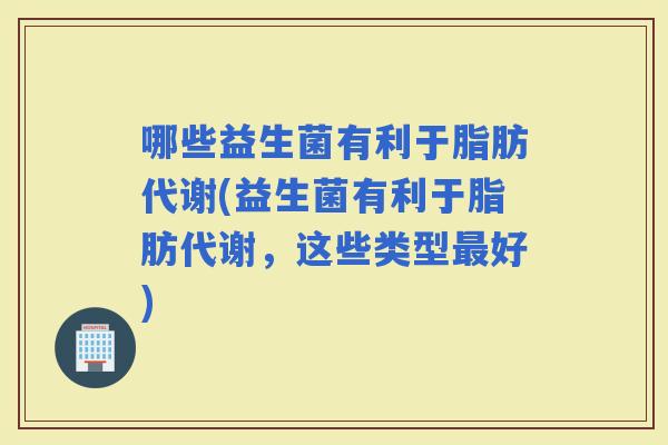 哪些益生菌有利于脂肪代谢(益生菌有利于脂肪代谢，这些类型好)