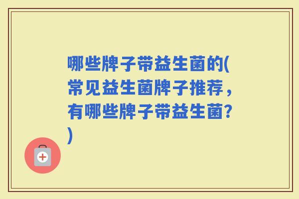 哪些牌子带益生菌的(常见益生菌牌子推荐，有哪些牌子带益生菌？)