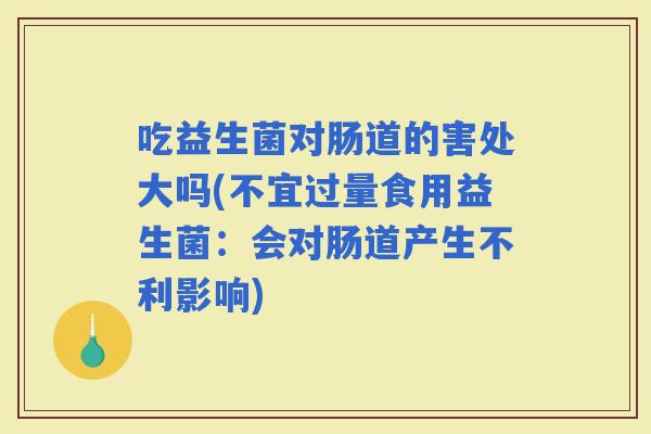 吃益生菌对肠道的害处大吗(不宜过量食用益生菌：会对肠道产生不利影响)