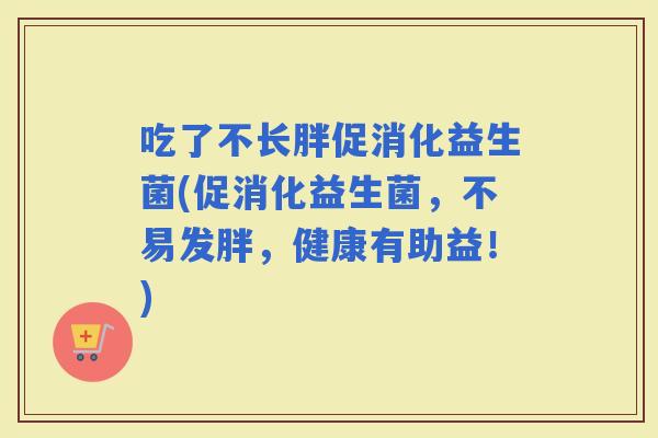 吃了不长胖促消化益生菌(促消化益生菌，不易发胖，健康有助益！)