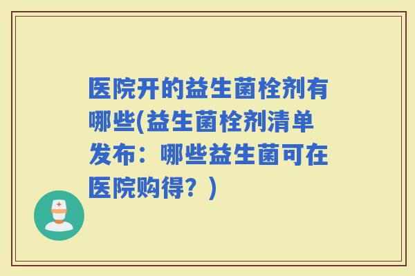 医院开的益生菌栓剂有哪些(益生菌栓剂清单发布：哪些益生菌可在医院购得？)