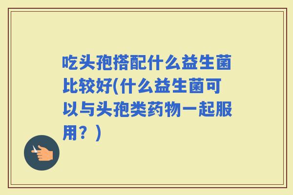 吃头孢搭配什么益生菌比较好(什么益生菌可以与头孢类一起服用？)