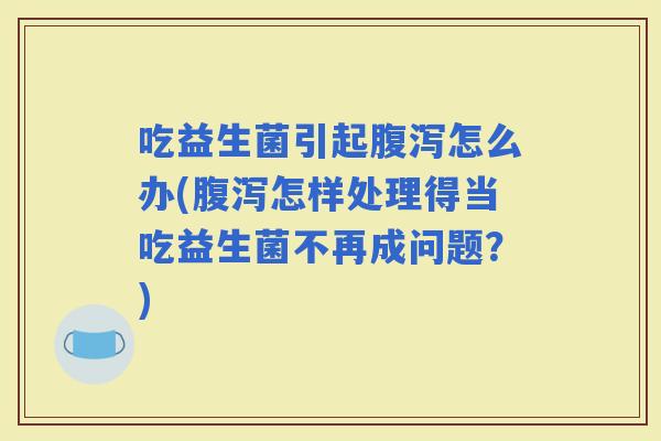 吃益生菌引起怎么办(怎样处理得当吃益生菌不再成问题？)