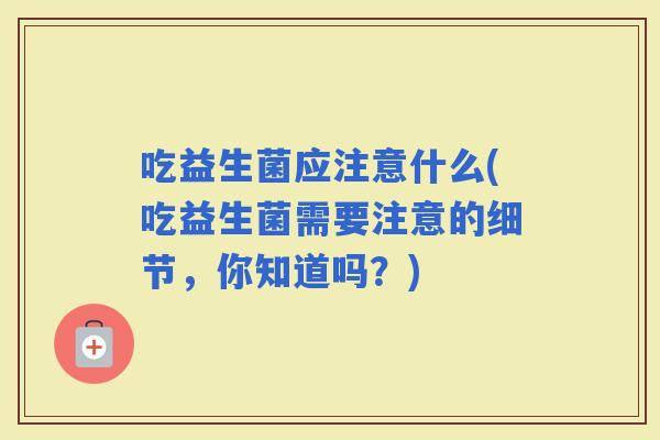 吃益生菌应注意什么(吃益生菌需要注意的细节，你知道吗？)