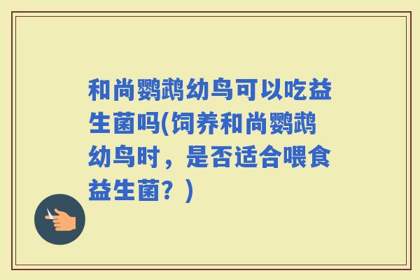 和尚鹦鹉幼鸟可以吃益生菌吗(饲养和尚鹦鹉幼鸟时，是否适合喂食益生菌？)