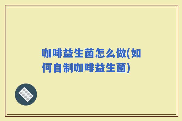 咖啡益生菌怎么做(如何自制咖啡益生菌)