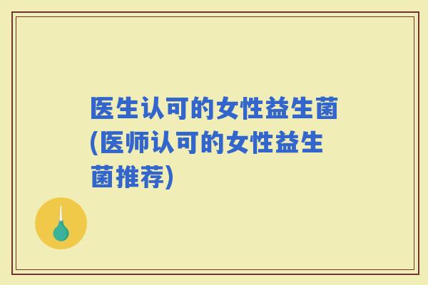 医生认可的女性益生菌(医师认可的女性益生菌推荐)