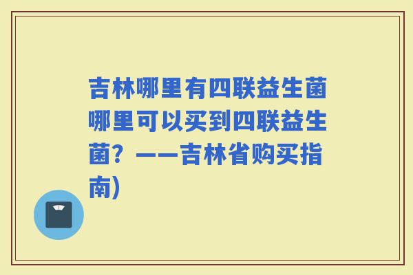 吉林哪里有四联益生菌哪里可以买到四联益生菌？——吉林省购买指南)
