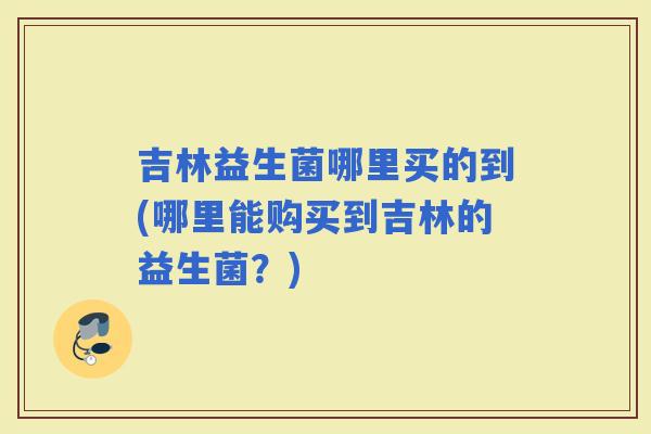 吉林益生菌哪里买的到(哪里能购买到吉林的益生菌？)