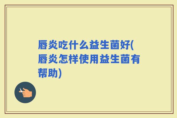 唇炎吃什么益生菌好(唇炎怎样使用益生菌有帮助)