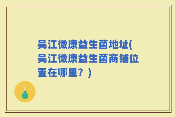 吴江微康益生菌地址(吴江微康益生菌商铺位置在哪里？)