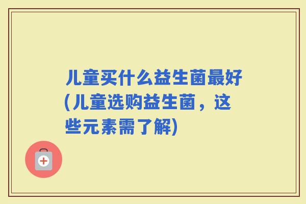 儿童买什么益生菌好(儿童选购益生菌，这些元素需了解)