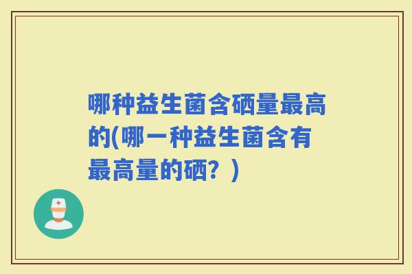 哪种益生菌含硒量高的(哪一种益生菌含有高量的硒？)