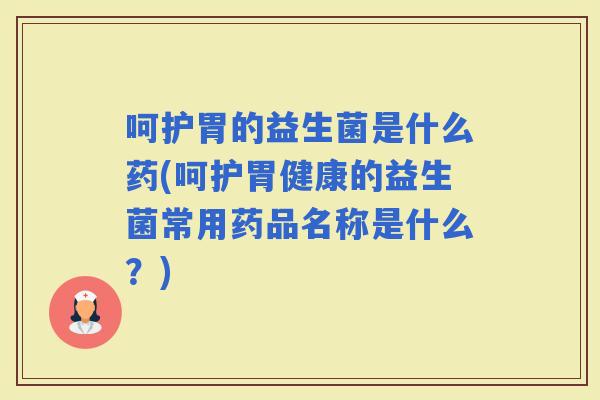 呵护胃的益生菌是什么药(呵护胃健康的益生菌常用药品名称是什么？)