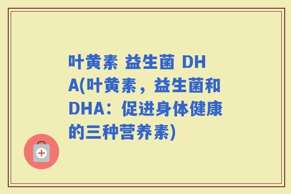 叶黄素 益生菌 DHA(叶黄素，益生菌和DHA：促进身体健康的三种营养素)