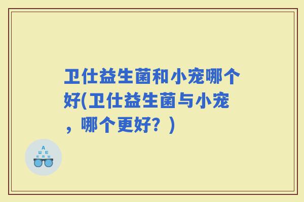 卫仕益生菌和小宠哪个好(卫仕益生菌与小宠，哪个更好？)