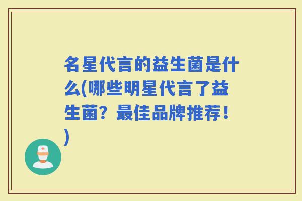 名星代言的益生菌是什么(哪些明星代言了益生菌？佳品牌推荐！)