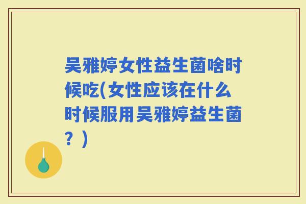 吴雅婷女性益生菌啥时候吃(女性应该在什么时候服用吴雅婷益生菌？)