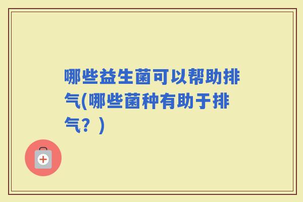 哪些益生菌可以帮助排气(哪些菌种有助于排气？)