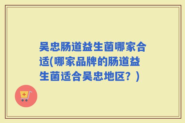 吴忠肠道益生菌哪家合适(哪家品牌的肠道益生菌适合吴忠地区？)