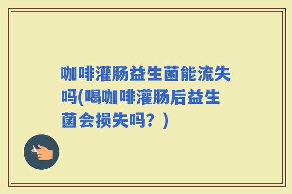 咖啡灌肠益生菌能流失吗(喝咖啡灌肠后益生菌会损失吗？)