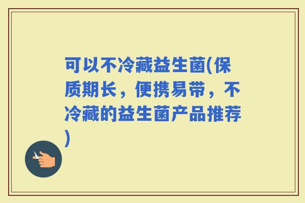 可以不冷藏益生菌(保质期长，便携易带，不冷藏的益生菌产品推荐)