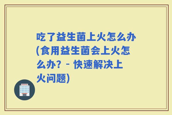 吃了益生菌上火怎么办(食用益生菌会上火怎么办？- 快速解决上火问题)